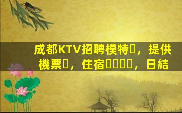 成都KTV招聘模特，提供機票，住宿，日結